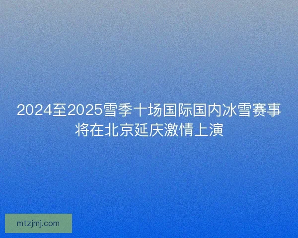 2024至2025雪季十场国际国内冰雪赛事将在北京延庆激情上演