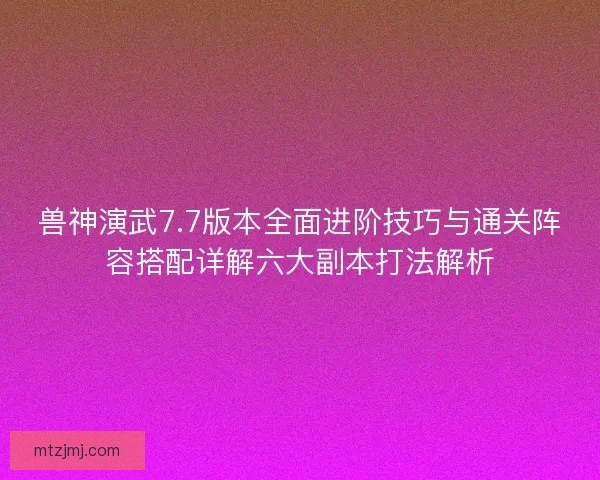 兽神演武7.7版本全面进阶技巧与通关阵容搭配详解六大副本打法解析