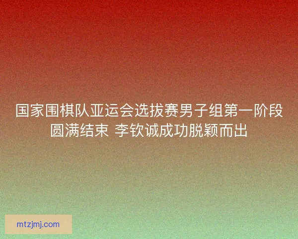 国家围棋队亚运会选拔赛男子组第一阶段圆满结束 李钦诚成功脱颖而出