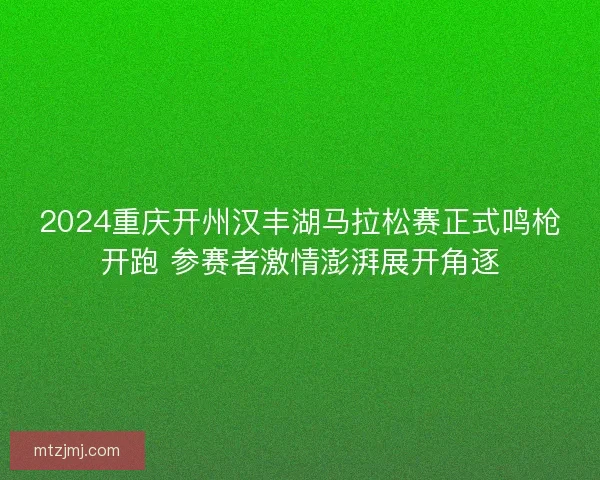 2024重庆开州汉丰湖马拉松赛正式鸣枪开跑 参赛者激情澎湃展开角逐