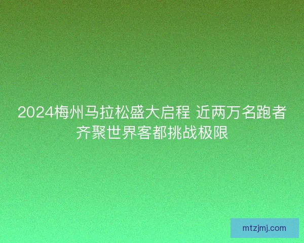 2024梅州马拉松盛大启程 近两万名跑者齐聚世界客都挑战极限
