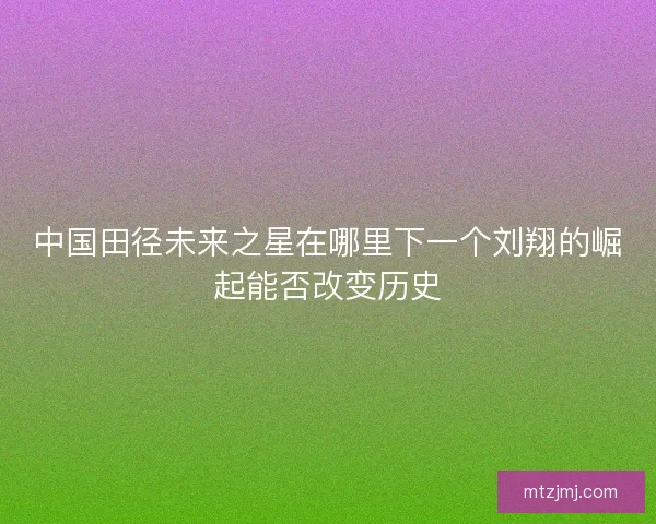 中国田径未来之星在哪里下一个刘翔的崛起能否改变历史