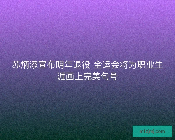 苏炳添宣布明年退役 全运会将为职业生涯画上完美句号