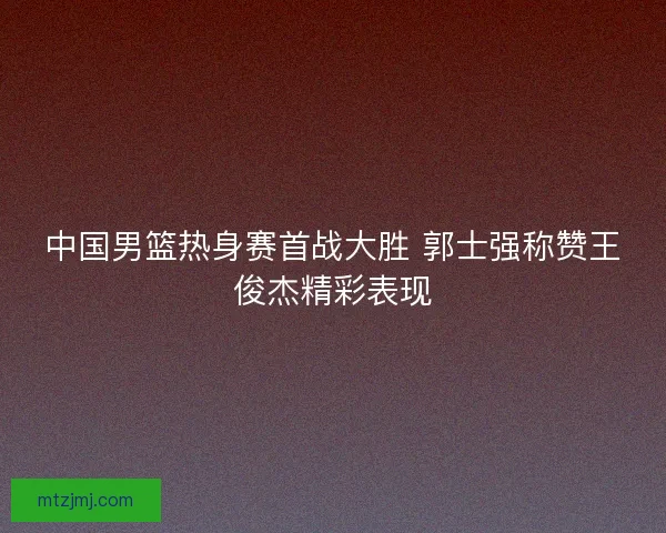 中国男篮热身赛首战大胜 郭士强称赞王俊杰精彩表现