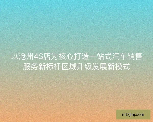 以沧州4S店为核心打造一站式汽车销售服务新标杆区域升级发展新模式