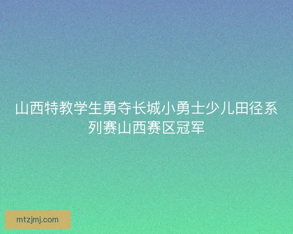 山西特教学生勇夺长城小勇士少儿田径系列赛山西赛区冠军
