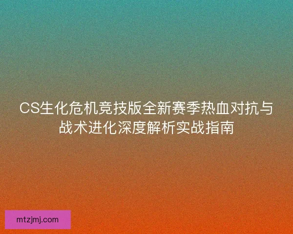 CS生化危机竞技版全新赛季热血对抗与战术进化深度解析实战指南